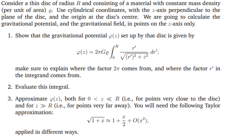 Consider a thin disc of radius R and consisting of a material with constant mass density
(per unit of area) g. Use cylindrical coordinates, with the z-axis perpendicular to the
plane of the disc, and the origin at the disc's centre. We are going to calculate the
gravitational potential, and the gravitational field, in points on the z-axis only.
1. Show that the gravitational potential 4(2) set up by that disc is given by
p(2) = 2mGg |
dr';
make sure to explain where the factor 27 comes from, and where the factor r' in
the integrand comes from.
2. Evaluate this integral.
3. Approximate p(z), both for 0 < z « R (i.e., for points very close to the disc)
and for z > R (i.e., for points very far away). You will need the following Taylor
approximation:
VI+x=1++O(x²),
applied in different ways.
