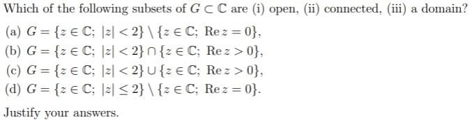 Which of the following subsets of G CC are (i) open, (ii) connected, (iii) a domain?
(a) G = {z € C; |z| < 2} \ {z € C; Rez = 0},
(b) G = {z € C; |z| < 2}n{z € C; Re z > 0},
(c) G = {z € C; |z| < 2}U{z € C; Rez > 0},
(d) G = {z € C; |z| < 2} \ {z € C; Rez = 0}.
%3D
%3D
%3D
%3D
Justify your answers.
