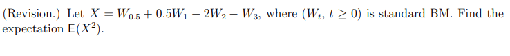 (Revision.) Let X = Wo.5 + 0.5W1 – 2W2 – W3, where (W1, t > 0) is standard BM. Find the
expectation E(X²).
