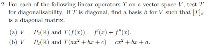 2. For each of the following linear operators T on a vector space V, test T
for diagonalisability. If T is diagonal, find a basis 3 for V such that [T]8
is a diagonal matrix.
(a) V = P2(R) and T(f(x)) = f'(x) + f"(x).
(b) V = P2(R) and T(ax² + bx +c) = cx² + bx + a.
