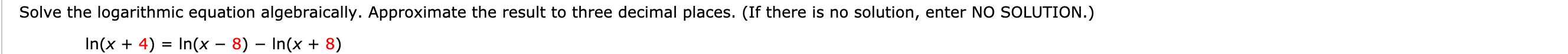 Solve the logarithmic equation algebraically. Approximate the result to three decimal places. (If there is no solution, enter NO SOLUTION.)
ln(x + 4) = In(X-8)-ln(x + 8)
