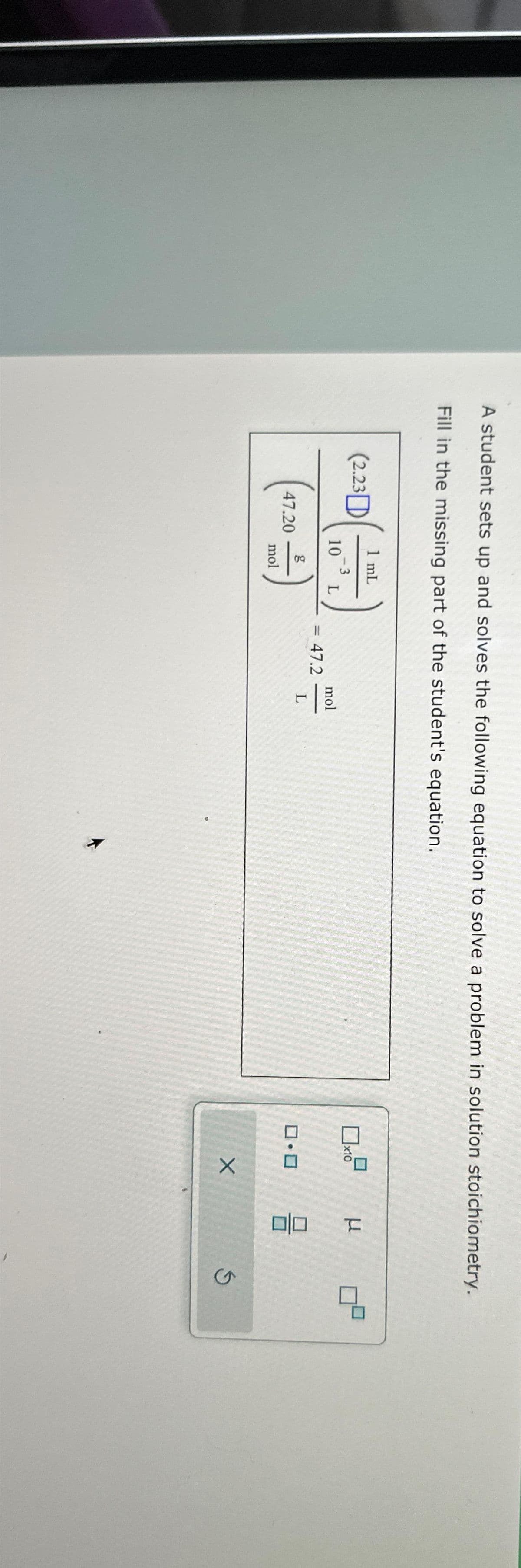 A student sets up and solves the following equation to solve a problem in solution stoichiometry.
Fill in the missing part of the student's equation.
(2.23
47.20
1 mL
-3
10 L
mol
=
47.2
mol
-
L
D₂
x10
ロ・ロ
X
3
010
Ś