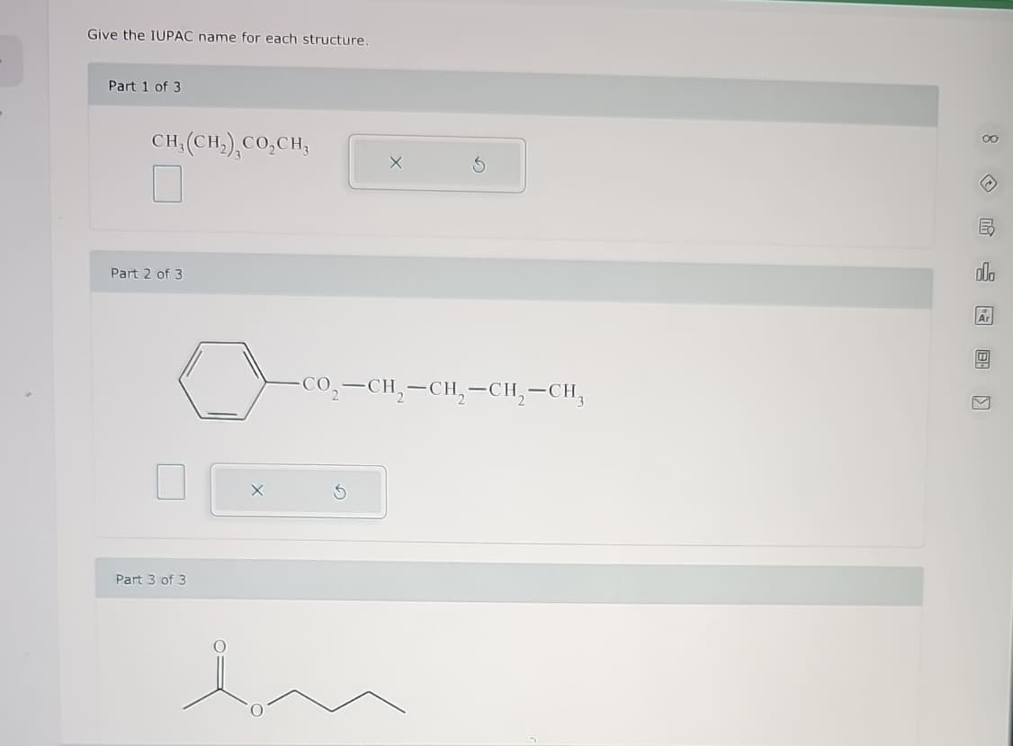 Give the IUPAC name for each structure.
Part 1 of 3
CH3(CH2), CO₂CH3
Part 2 of 3
Part 3 of 3
-CO₂-CH2-CH2-CH2-CH₂
Ex
Ar