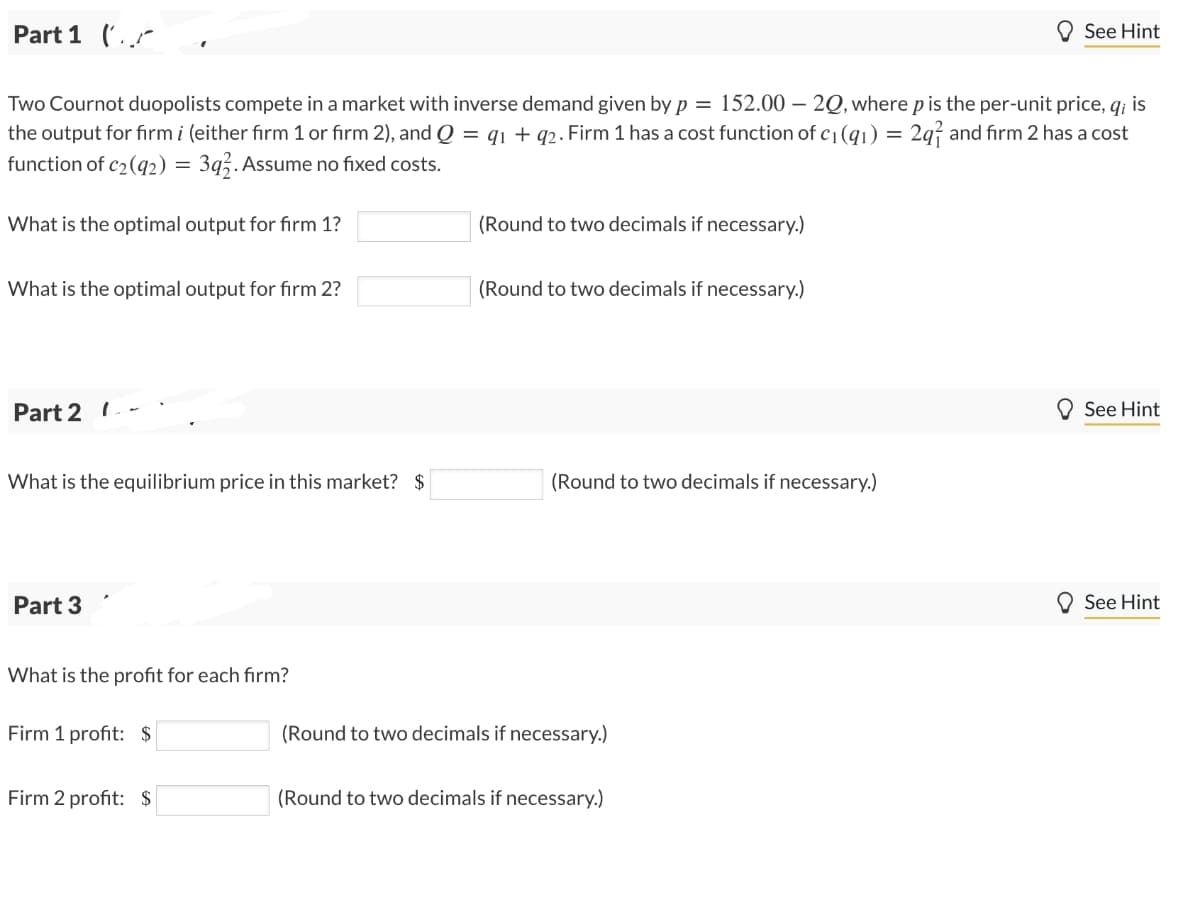 Part 1 (
See Hint
Two Cournot duopolists compete in a market with inverse demand given by p = 152.00 - 20, where p is the per-unit price, qi is
the output for firm i (either firm 1 or firm 2), and Q = 91 + 92. Firm 1 has a cost function of c₁ (91) = 2₁₁ and firm 2 has a cost
function of c2(92) = 392. Assume no fixed costs.
What is the optimal output for firm 1?
(Round to two decimals if necessary.)
What is the optimal output for firm 2?
(Round to two decimals if necessary.)
Part 21
What is the equilibrium price in this market? $
(Round to two decimals if necessary.)
Part 3
What is the profit for each firm?
Firm 1 profit: $
(Round to two decimals if necessary.)
Firm 2 profit: $
(Round to two decimals if necessary.)
See Hint
See Hint