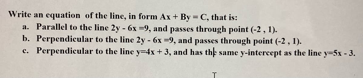 Write an equation of the line, in form Ax + By = C, that is:
a. Parallel to the line 2y - 6x =9, and passes through point (-2 , 1).
b. Perpendicular to the line 2y - 6x =9, and passes through point (-2 , 1).
c. Perpendicular to the line y=4x + 3, and has the same y-intercept as the line y=5x - 3.
