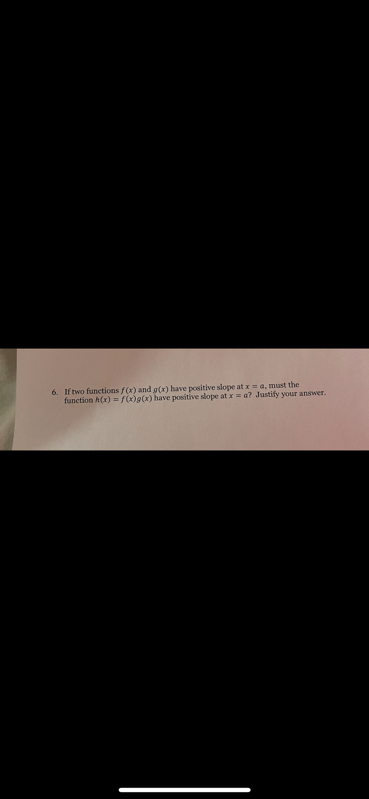 6. If two functions f (x) and g(x) have positive slope at x = a, must the
function h(x) = f (x)g(x) have positive slope at x = a? Justify your answer.
