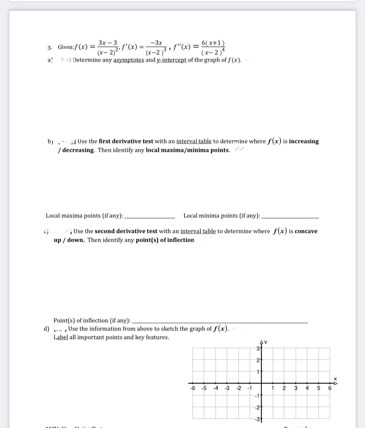 3. Given:f(x) = * l"(x) = , f"(x) = x+1)
(х-2 )3
Зх — 3
-3x
2, f'(x)
(x- 2)'
3. Given:f (x)
4
(х-2)*
a)
Ke] Determine any asymptotes and y-intercept of the graph of f (x).
b)
] Use the first derivative test with an interval table to determine where f(x) is increasing
/ decreasing. Then identify any local maxima/minima points.
Local maxima points (if any):.
Local minima points (if any):
c)
Use the second derivative test with an interval table to determine where f(x) is concave
up / down. Then identify any point(s) of inflection
Point(s) of inflection (if any):
d) - , Use the information from above to sketch the graph of f (x).
Label all important points and key features.
31
2
1
-6
-5
-4
-3
-2
-1
2
6.
-1
-2
-3t
