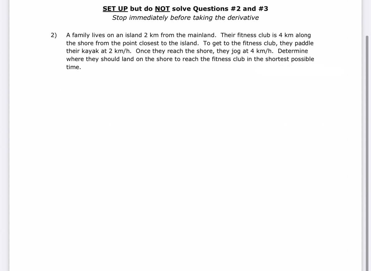 SET UP but do NOT solve Questions #2 and #3
Stop immediately before taking the derivative
A family lives on an island 2 km from the mainland. Their fitness club is 4 km along
2)
the shore from the point closest to the island. To get to the fitness club, they paddle
their kayak at 2 km/h. Once they reach the shore, they jog at 4 km/h. Determine
where they should land on the shore to reach the fitness club in the shortest possible
time.
