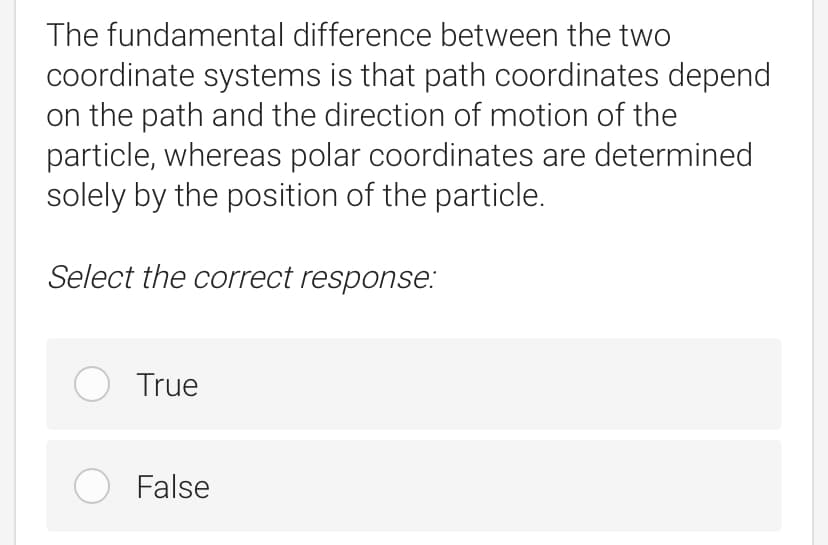 The fundamental difference between the two
coordinate systems is that path coordinates depend
on the path and the direction of motion of the
particle, whereas polar coordinates are determined
solely by the position of the particle.
Select the correct response:
O True
O False
