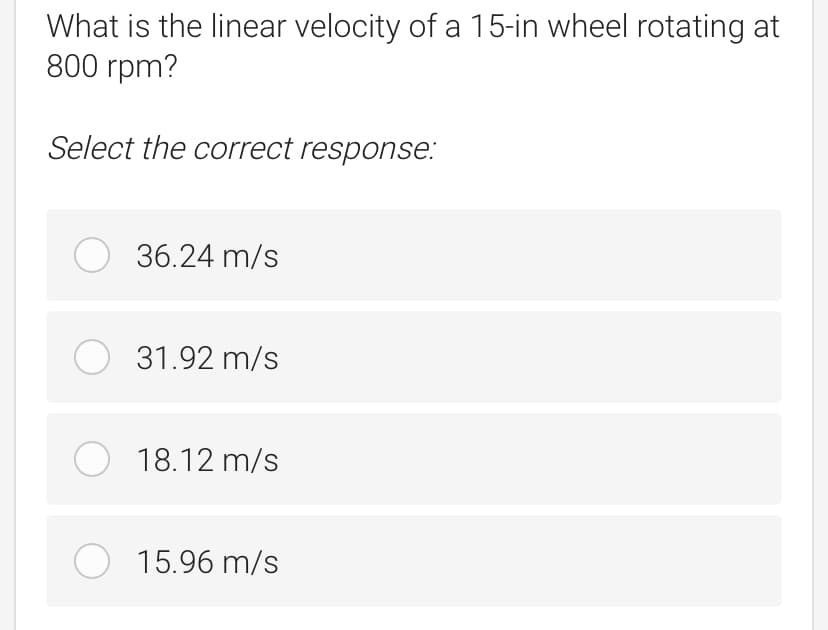 What is the linear velocity of a 15-in wheel rotating at
800 rpm?
Select the correct response:
O 36.24 m/s
O 31.92 m/s
O 18.12 m/s
O 15.96 m/s
