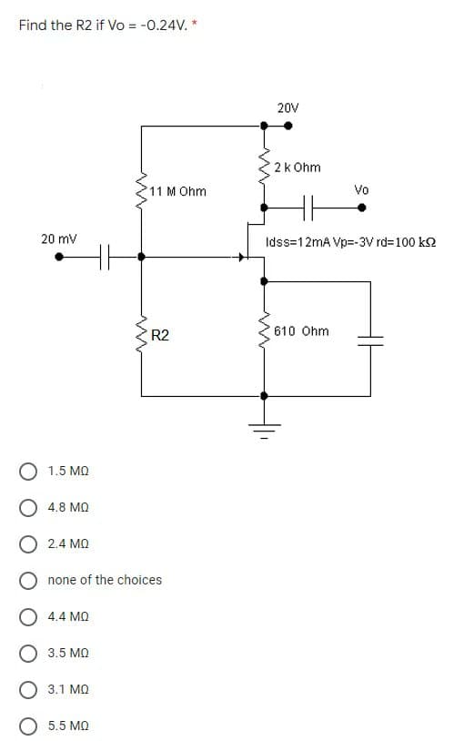 Find the R2 if Vo = -0.24V. *
20V
2k Ohm
11 M Ohm
Vo
20 mv
Idss=12mA Vp=-3V rd=100 k2
R2
610 Ohm
O 1.5 MQ
O 4.8 MQ
O 2.4 MQ
O none of the choices
4.4 MQ
3.5 MQ
3.1 MQ
O 5.5 MQ
