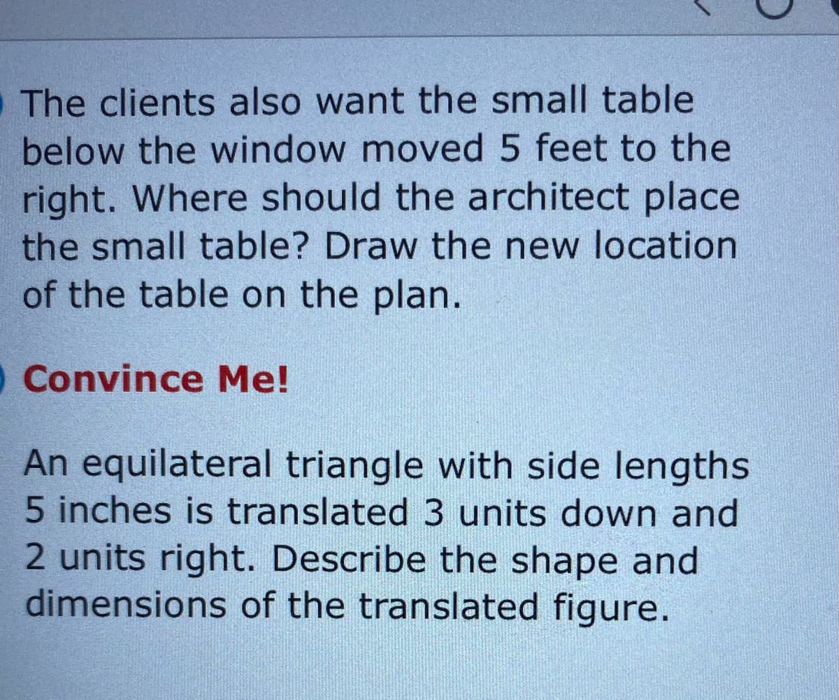 The clients also want the small table
below the window moved 5 feet to the
right. Where should the architect place
the small table? Draw the new location
of the table on the plan.
O Convince Me!
An equilateral triangle with side lengths
5 inches is translated 3 units down and
2 units right. Describe the shape and
dimensions of the translated figure.
