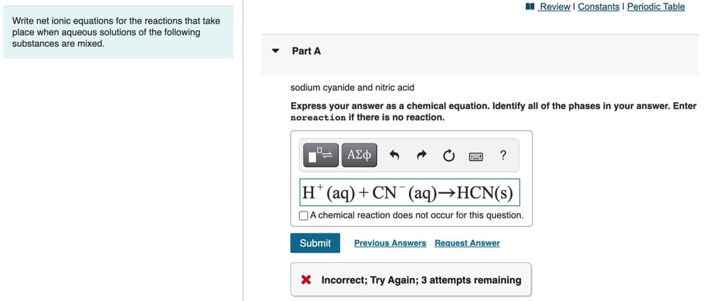 I Review I Constants I Periodic Table
Write net ionic equations for the reactions that take
place when aqueous solutions of the following
substances are mixed.
Part A
sodium cyanide and nitric acid
Express your answer as a chemical equation. Identify all of the phases in your answer. Enter
noreaction if there is no reaction.
-ΑΣφ
H* (aq)+ CN¯ (aq)→HCN(s)
NA chemical reaction does not occur for this question.
Submit
Previous Answers Request Answer
X Incorrect; Try Again; 3 attempts remaining
