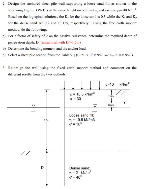 2. Design the anchored sheet pile wall supporting a loose sand fill as shown in the
following Figure. GWT is at the same height on both sides, and assume yw=10kN/m³.
Based on the log spiral solutions, the K₂ for the loose sand is 0.3 while the K₂ and Kp
for the dense sand are 0.2 and 13.125, respectively. Using the free earth support
method, do the following:
a) For a factor of safety of 2 on the passive resistance, determine the required depth of
penetration depth, D. (initial trial with D'=1.5m)
b) Determine the bending moment and the anchor load.
c) Select a sheet pile section from the Table 9.1 (E-210x10³ MN/m² and far-210 MN/m²)
3. Re-design the wall using the fixed earth support method and comment on the
different results from the two methods.
7.0m.
D
Yt = 16.5 kN/m³
$' = 30°
Loose sand fill:
Yt = 19.5 kN/m3
' = 30°
Dense sand:
Yt = 21 kN/m³
$' = 40°
↓q=10
1.5m.
0.5m.
kN/m²