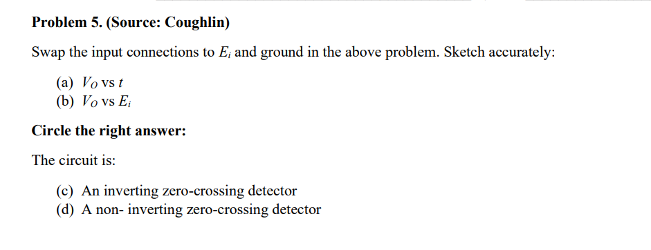 Problem 5. (Source: Coughlin)
Swap the input connections to E; and ground in the above problem. Sketch accurately:
(a) Vo vs t
(b) Vo vs E;
Circle the right answer:
The circuit is:
(c) An inverting zero-crossing detector
(d) A non- inverting zero-crossing detector
