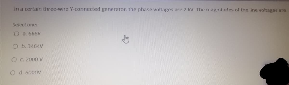 In a certain three-wire Y-connected generator, the phase voltages are 2 kV. The magnitudes of the line voltages are
Select one:
O a. 666V
O b. 3464V
C. 2000 V
d. 6000V
