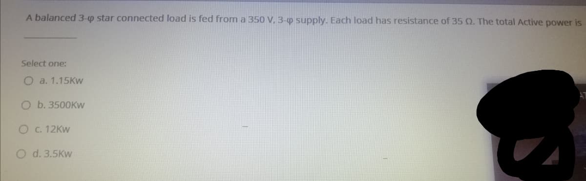 A balanced 3-0 star connected load is fed from a 350 V, 3-p supply. Each load has resistance of 35 Q. The total Active power is
Select one:
O a. 1.15Kw
O b. 3500KW
O C. 12KW
O d. 3.5Kw
