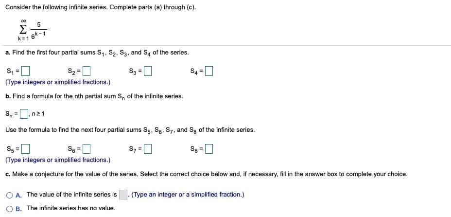 Consider the following infinite series. Complete parts (a) through (c).
00
5
Σ
16k-1
k=1
a. Find the first four partial sums S,, S2, S3, and S4 of the series.
s, =
S2 =0
S3 =D
S4 =0
(Type integers or simplified fractions.)
b. Find a formula for the nth partial sum S, of the infinite series.
Sn
n21
Use the formula to find the next four partial sums S5, Sg, S7, and Sg of the infinite series.
S5
S6 =
S7 =0
S8
(Type integers or simplified fractions.)
c. Make a conjecture for the value of the series. Select the correct choice below and, if necessary, fill in the answer box to complete your choice.
O A. The value of the infinite series is
(Type an integer or a simplified fraction.)
O B. The infinite series has no value.
