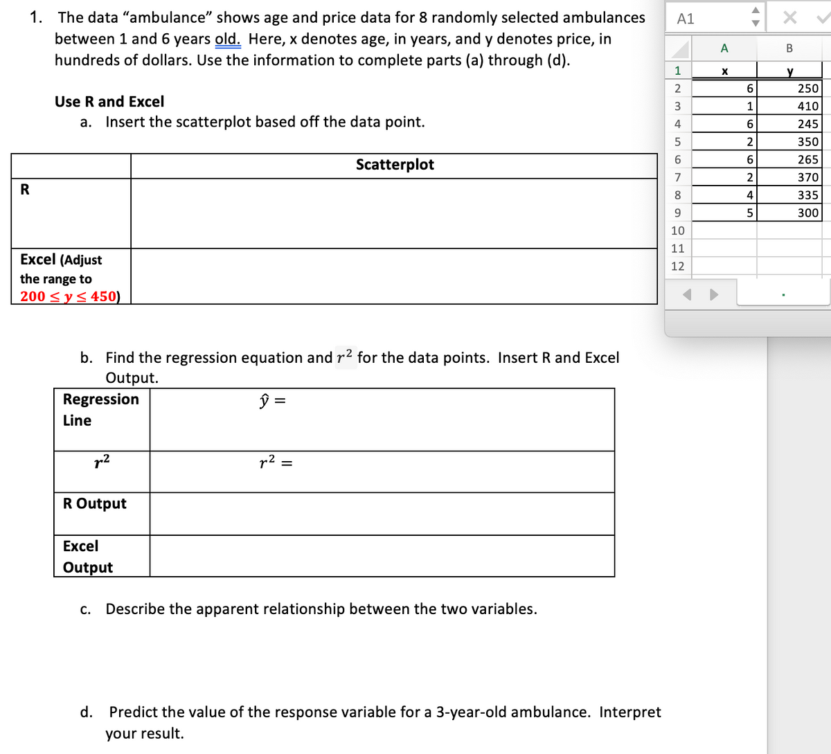 1. The data "ambulance" shows age and price data for 8 randomly selected ambulances
A1
between 1 and 6 years old. Here, x denotes age, in years, and y denotes price, in
hundreds of dollars. Use the information to complete parts (a) through (d).
A
В
1
y
2
6.
250
Use R and Excel
a. Insert the scatterplot based off the data point.
1
410
245
2
350
6.
265
Scatterplot
7
370
R
4
335
9.
5
300
10
11
Excel (Adjust
12
the range to
200 < y< 450)
b. Find the regression equation and r2 for the data points. Insert R and Excel
Output.
Regression
Line
r2
r2
R Output
Excel
Output
С.
Describe the apparent relationship between the two variables.
d. Predict the value of the response variable for a 3-year-old ambulance. Interpret
your result.
