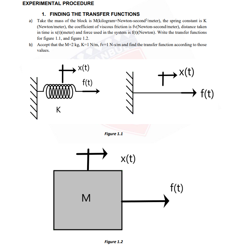 EXPERIMENTAL PROCEDURE
1. FINDING THE TRANSFER FUNCTIONS
a) Take the mass of the block is M(kilogram=Newton-second?/meter), the spring constant is K
(Newton/meter), the coefficient of viscous friction is fv(Newton-second/meter), distance taken
in time is x(t)(meter) and force used in the system is f(t)(Newton). Write the transfer functions
for figure 1.1, and figure 1.2.
b) Accept that the M=2 kg, K=1 N/m, fv=1 N-s/m and find the transfer function according to those
NBU
x(t)
values.
x(t)
f(t)
→ f(t)
K
Figure 1.1
x(t)
f(t)
M
Figure 1.2
