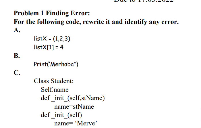 Problem 1 Finding Error:
For the following code, rewrite it and identify any error.
А.
listX = (1,2,3)
listX[1] = 4
В.
Print('Merhaba")
С.
Class Student:
Self.name
def _init_(self,stName)
name=stName
def_init_(self)
name= 'Merve'
