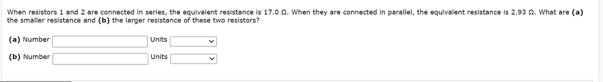 When resistors 1 and 2 are connected in series, the equivalent resistance is 17.0 N. When they are connected in parallel, the equivalent resistance is 2.93 N. What are (a)
the smaller resistance and (b) the larger resistance of these two resistors?
(a) Number
Units
(b) Number
Units
