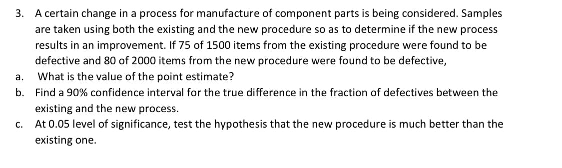 3. A certain change in a process for manufacture of component parts is being considered. Samples
are taken using both the existing and the new procedure so as to determine if the new process
results in an improvement. If 75 of 1500 items from the existing procedure were found to be
defective and 80 of 2000 items from the new procedure were found to be defective,
а.
What is the value of the point estimate?
b.
Find a 90% confidence interval for the true difference in the fraction of defectives between the
existing and the new process.
С.
At 0.05 level of significance, test the hypothesis that the new procedure is much better than the
existing one.
