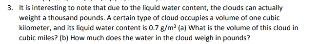 3. It is interesting to note that due to the liquid water content, the clouds can actually
weight a thousand pounds. A certain type of cloud occupies a volume of one cubic
kilometer, and its liquid water content is 0.7 g/m³ (a) What is the volume of this cloud in
cubic miles? (b) How much does the water in the cloud weigh in pounds?
