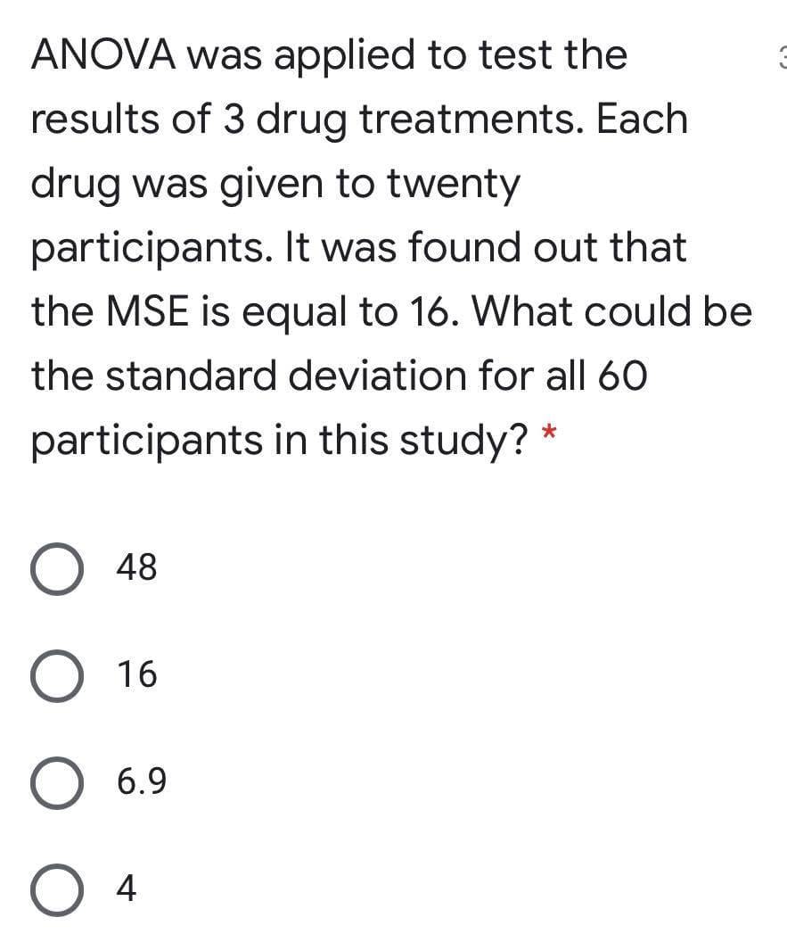 ANOVA was applied to test the
results of 3 drug treatments. Each
drug was given to twenty
participants. It was found out that
the MSE is equal to 16. What could be
the standard deviation for all 60
participants in this study?
48
16
6.9
4
