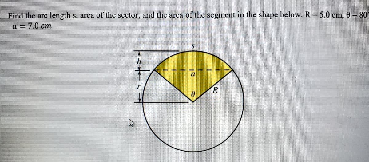 Find the arc length s, area of the sector, and the area of the segment in the shape below. R= 5.0 cm, 0 = 80
a = 7.0 cm
十

