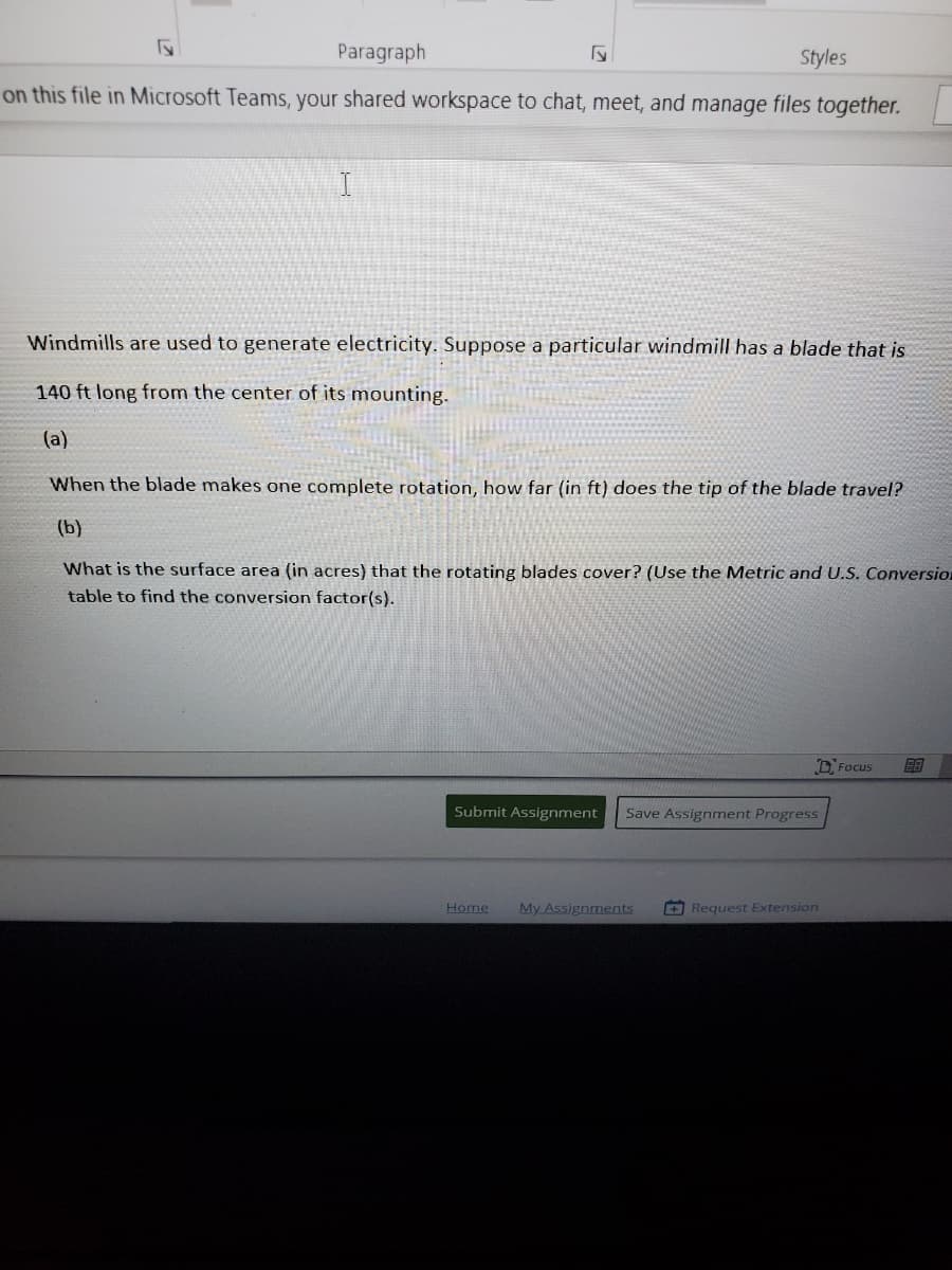 Paragraph
Styles
on this file in Microsoft Teams, your shared workspace to chat, meet, and manage files together.
Windmills are used to generate electricity. Suppose a particular windmill has a blade that is
140 ft long from the center of its mounting.
(a)
When the blade makes one complete rotation, how far (in ft) does the tip of the blade travel?
(b)
What is the surface area (in acres) that the rotating blades cover? (Use the Metric and U.S. Conversion
table to find the conversion factor(s).
D, Focus
Submit Assignment
Save Assignment Progress
Home
My Assignments
+Request Extension
