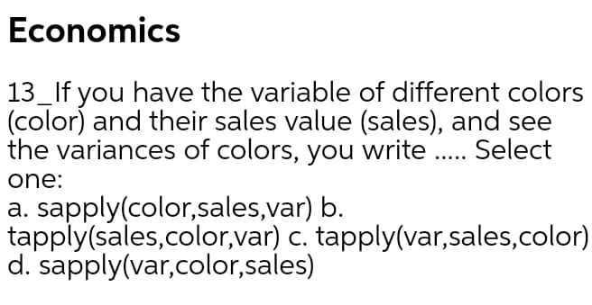 Economics
13_If you have the variable of different colors
(color) and their sales value (sales), and see
the variances of colors, you write .. Select
.....
one:
a. sapply(color,sales,var) b.
tapply(sales,color,var) c. tapply(var,sales,color)
d. sapply(var,color,sales)
