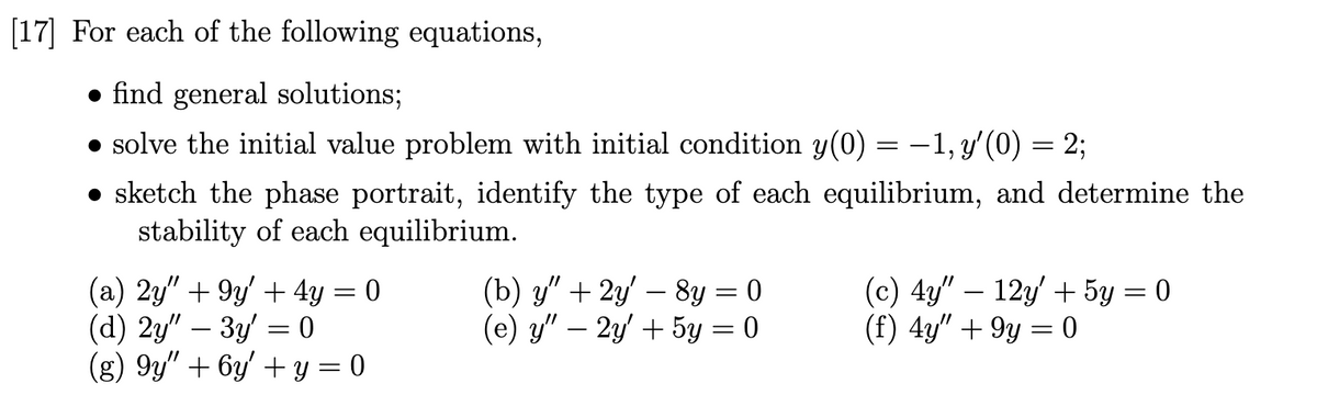 [17] For each of the following equations,
• find general solutions;
• solve the initial value problem with initial condition y(0) = –1, y'(0) = 2;
• sketch the phase portrait, identify the type of each equilibrium, and determine the
stability of each equilibrium.
(a) 2y" + 9y' + 4y = 0
(d) 2y" – 3y = 0
(g) 9y" + 6y' + y = 0
(b) у" + 2у - 8у —D0
(е) у"- 2у + 5у 3D0
(c) 4y" – 12y + 5y = 0
(f) 4y" + 9y = 0
-
