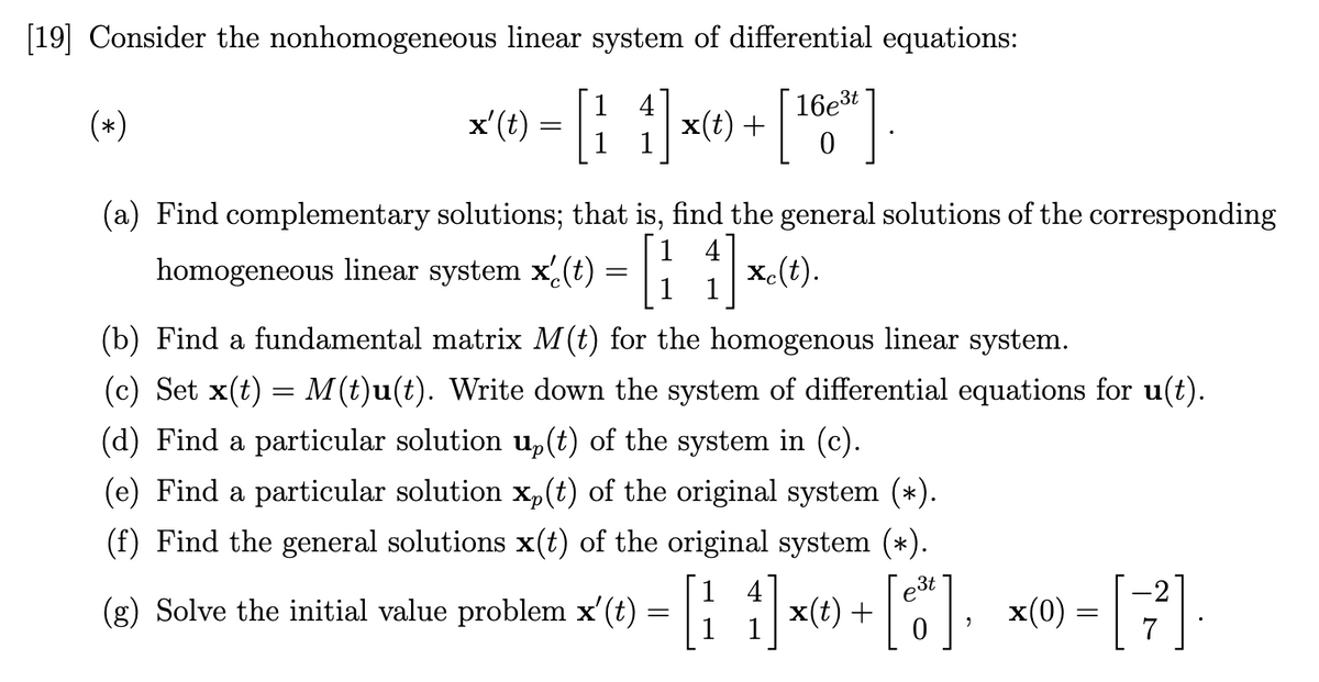 [19] Consider the nonhomogeneous linear system of differential equations:
16e3t
(*)
1
x'(t)
x(t) +
1
(a) Find complementary solutions; that is, find the general solutions of the corresponding
system x(t) =
1 4
x-(t).
1 1
homogeneous linear
(b) Find a fundamental matrix M(t) for the homogenous linear system.
(c) Set x(t) = M (t)u(t). Write down the system of differential equations for u(t).
(d) Find a particular solution u,(t) of the system in (c).
(e) Find a particular solution x,(t) of the original system (*).
(f) Find the general solutions x(t) of the original system (*).
1
3t
4
x(t) +
-2
(g) Solve the initial value problem x'(t) = | x
x(0)
7
