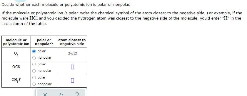 Decide whether each molecule or polyatomic ion is polar or nonpolar.
If the molecule or polyatomic ion is polar, write the chemical symbol of the atom closest to the negative side. For example, if the
molecule were HCl and you decided the hydrogen atom was closest to the negative side of the molecule, you'd enter "H" in the
last column of the table.
molecule or
polyatomic ion
polar or
nonpolar?
atom closest to
negative side
polar
2w12
nonpolar
polar
oCS
nonpolar
polar
CH,F
nonpolar
