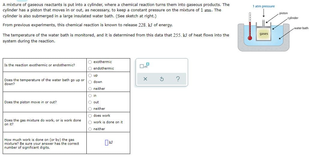 A mixture of gaseous reactants is put into a cylinder, where a chemical reaction turns them into gaseous products. The
1 atm pressure
cylinder has a piston that moves in or out, as necessary, to keep a constant pressure on the mixture of 1 atm. The
piston
cylinder is also submerged in a large insulated water bath. (See sketch at right.)
cylinder
From previous experiments, this chemical reaction is known to release 228. kJ of energy.
water bath
The temperature of the water bath is monitored, and it is determined from this data that 255. kJ of heat flows into the
gases
system during the reaction.
O exothermic
Is the reaction exothermic or endothermic?
O endothermic
O up
Does the temperature of the water bath go up or
down?
O down
O neither
O in
Does the piston move in or out?
O out
O neither
O does work
Does the gas mixture do work, or is work done
on it?
O work is done on it
O neither
How much work is done on (or by) the gas
mixture? Be sure your answer has the correct
number of significant digits.
