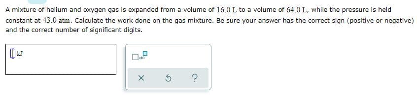 A mixture of helium and oxygen gas is expanded from a volume of 16.0 L to a volume of 64.0 L, while the pressure is held
constant at 43.0 atm. Calculate the work done on the gas mixture. Be sure your answer has the correct sign (positive or negative)
and the correct number of significant digits.
