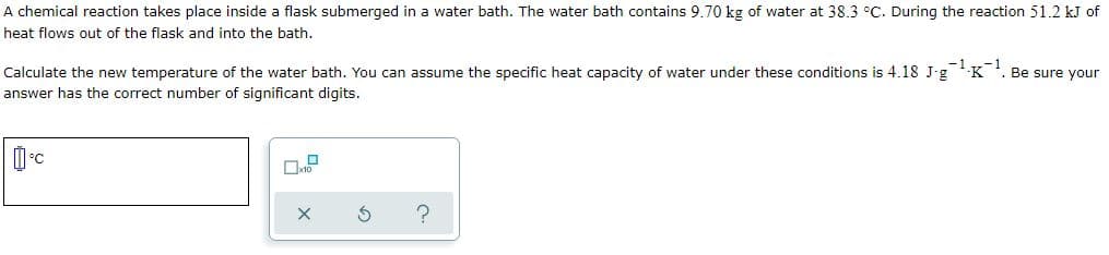 A chemical reaction takes place inside a flask submerged in a water bath. The water bath contains 9.70 kg of water at 38.3 °C. During the reaction 51.2 kJ of
heat flows out of the flask and into the bath.
Calculate the new temperature of the water bath. You can assume the specific heat capacity of water under these conditions is 4.18 J-g K. Be sure your
answer has the correct number of significant digits.
°C
