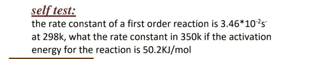 self test:
the rate constant of a first order reaction is 3.46*10²s
at 298k, what the rate constant in 350k if the activation
energy for the reaction is 50.2KJ/mol
