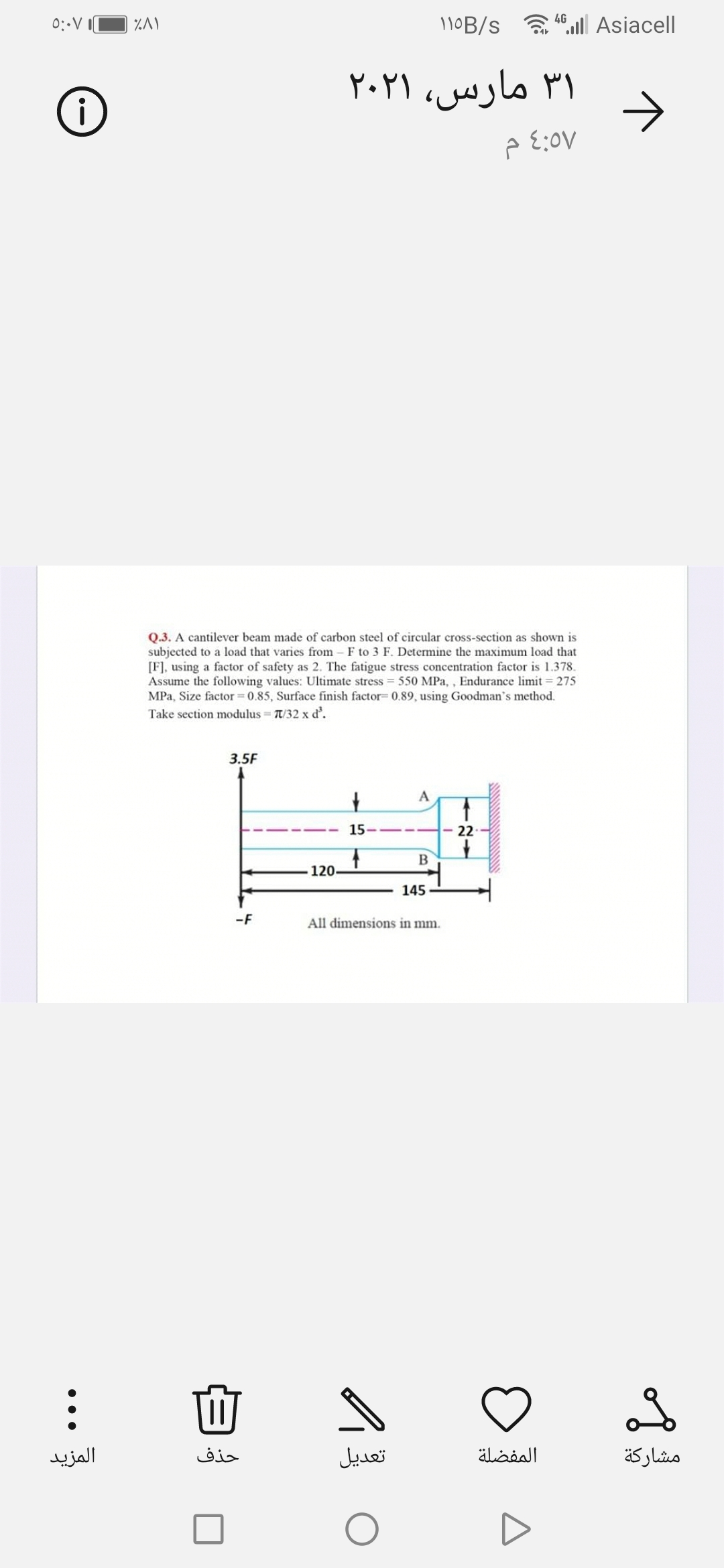 11OB/s a .lll Asiacell
4G
0:-V
۳۱ مارس، ۲۰۲۱
->
Q.3. A cantilever beam made of carbon steel of circular cross-section as shown is
subjected to a load that varies from
[F], using a factor of safety as 2. The fatigue stress concentration factor is 1.378.
Assume the following values: Ultimate stress = 550 MPa, , Endurance limit = 275
MPa, Size factor = 0.85, Surface finish factor= 0.89, using Goodman's method.
Take section modulus = T/32 x d'.
F to 3 F. Determine the maximum load that
3.5F
A
15
22
120-
145
-F
All dimensions in mm.
المزید
حذف
تعديل
المفضلة
مشاركة
