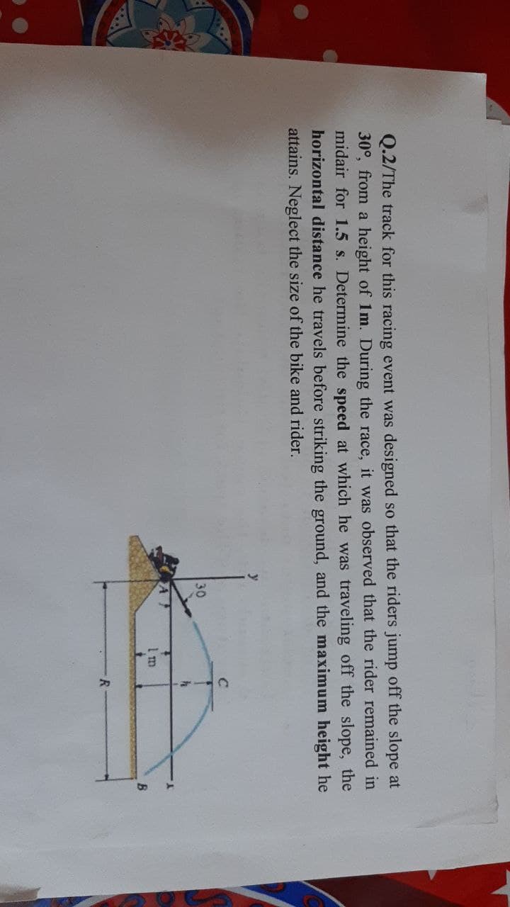 Q.2/The track for this racing event was designed so that the riders jump off the slope at
30°, from a height of 1m. During the race, it was observed that the rider remained in
midair for 1.5 s. Determine the speed at which he was traveling off the slope, the
horizontal distance he travels before striking the ground, and the maximum height he
attains. Neglect the size of the bike and rider.
C
30
h
B
1m
R