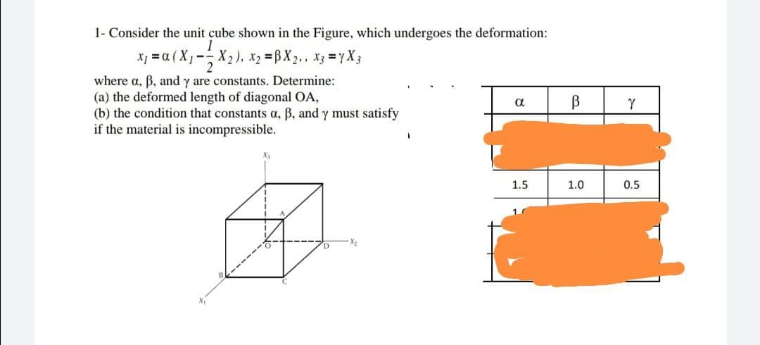 1- Consider the unit cube shown in the Figure, which undergoes the deformation:
1
x₁ = α (X₁- X₂), x₂ =BX2,, x3 = 7X3
2
where a, ß, and y are constants. Determine:
(a) the deformed length of diagonal OA,
α
В
(b) the condition that constants a, ß, and y must satisfy
if the material is incompressible.
1.5.
1.0
X₁
Y
0.5