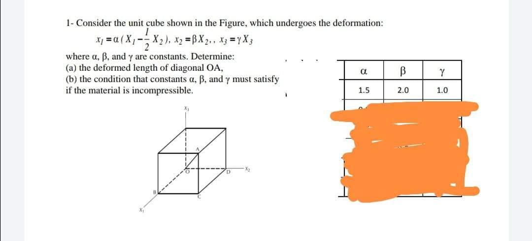 1- Consider the unit cube shown in the Figure, which undergoes the deformation:
1
x₁ = α (X₁- X₂), x₂ =BX2,, x3 = 7X3
2
where a, ß, and y are constants. Determine:
(a) the deformed length of diagonal OA,
α
В
(b) the condition that constants a, ß, and y must satisfy
if the material is incompressible.
1.5
2.0
B
X₁
Y
1.0