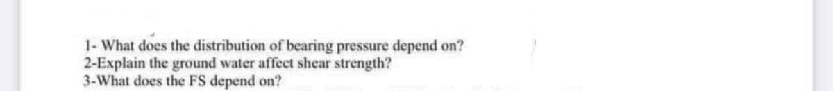 1- What does the distribution of bearing pressure depend on?
2-Explain the ground water affect shear strength?
3-What does the FS depend on?