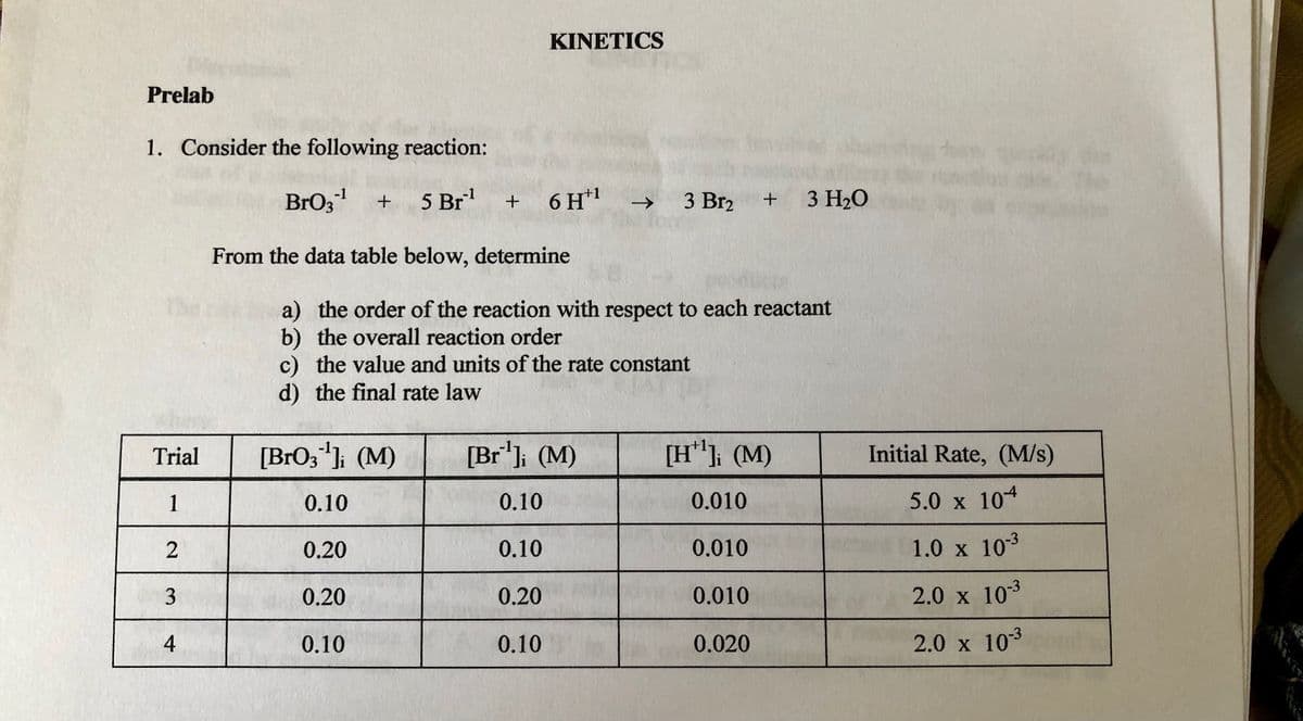 KINETICS
Prelab
1. Consider the following reaction:
BrOz
5 Br
-1
-1
+
6 H*1
->
3 Br2
3 H20
From the data table below, determine
a) the order of the reaction with respect to each reactant
the overall reaction order
c) the value and units of the rate constant
d) the final rate law
Trial
[BrO3"]; (M)
[Br']; (M)
[H"} (M)
Initial Rate, (M/s)
1
0.10
0.10
0.010
5.0 x 104
2
0.20
0.10
0.010
1.0 x 103
0.20
0.20
0.010
2.0 x 103
4
0.10
0.10
0.020
2.0 x 103
3.
