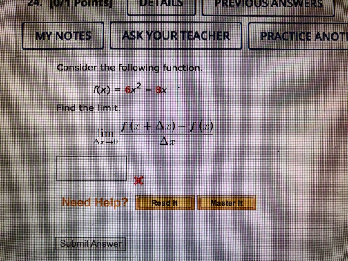 24. [0/1 Points]
DETAILS
PREVIOUS ANSWERS
MY NOTES
ASK YOUR TEACHER
PRACTICE ANOTH
Consider the following function.
2.
f(x) = 6x² – 8x
Find the limit.
f (x+ Ax)-f (x)
lim
Az→0
Ar
Need Help? Read It
Master It
Submit Answer
