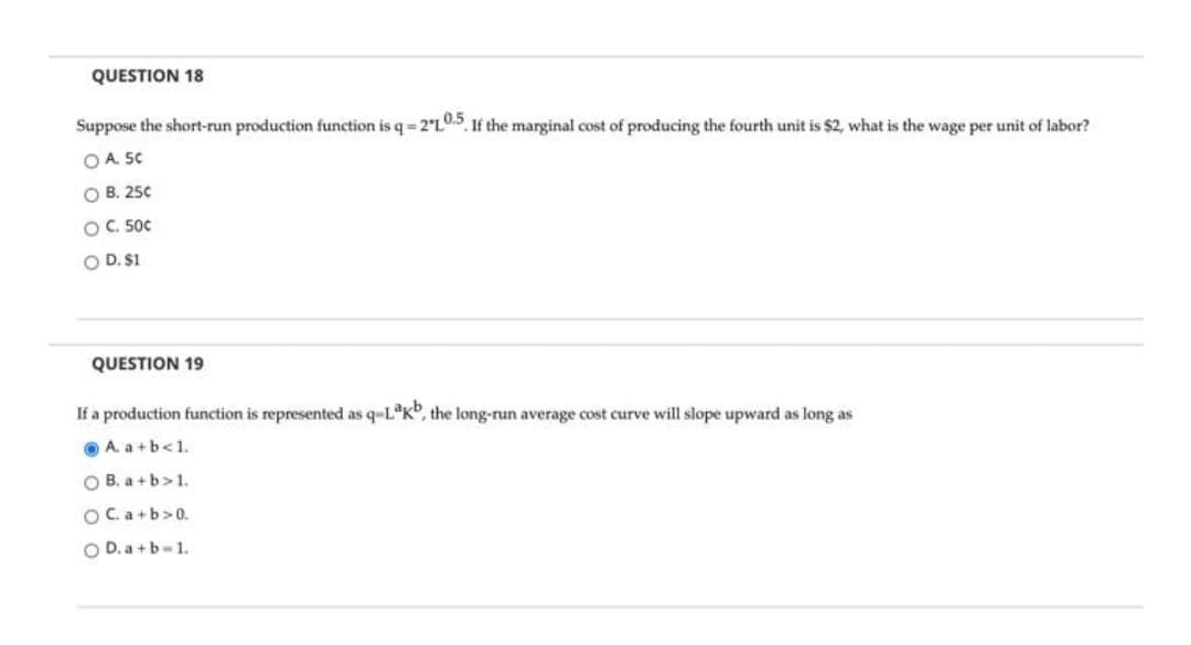 QUESTION 18
Suppose the short-run production function is q= 2°L0.5 If the marginal cost of producing the fourth unit is $2, what is the wage per unit of labor?
O A. 50
O B. 250
OC. 500
O D. $1
QUESTION 19
If a production function is represented as q-L*K", the long-run average cost curve will slope upward as long as
O A. a+b<1.
O B. a +b>1.
OC.a+b>0.
O D. a+b-1.
