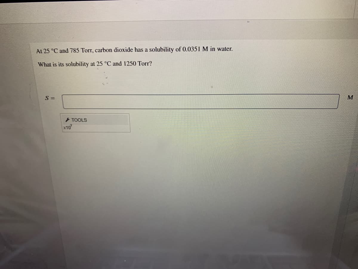 At 25 °C and 785 Torr, carbon dioxide has a solubility of 0.0351 M in water.
What is its solubility at 25 °C and 1250 Torr?
S =
M
> TOOLS
x10
