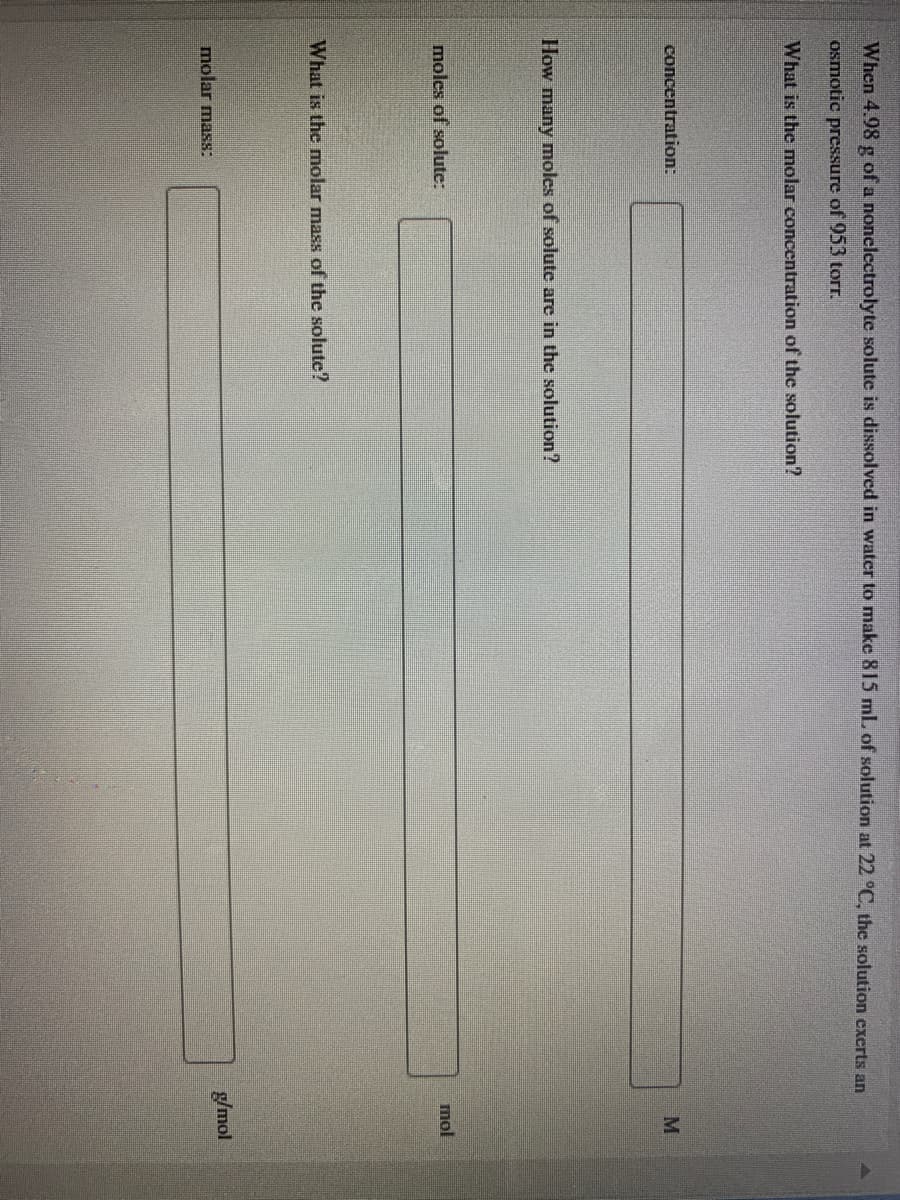 ### Determining Molar Concentration and Molar Mass

**Problem Statement:**
When 3.98 g of a nonelectrolyte solute is dissolved in water to make 815 mL of solution at 22 °C, the solution exerts an osmotic pressure of 535 torr.

#### Questions:
1. **What is the molar concentration of the solution?**
2. **What is the molar mass of the solute?**

#### Calculations to be performed:
1. **Concentration (M):**  
   Determine the molar concentration of the solute using the given data.

2. **Moles of Solute (mol):**  
   Calculate the number of moles of solute in the solution.

3. **Molar Mass (g/mol):**  
   Determine the molar mass of the solute.

#### Input Fields:
- **Molar Mass:**
  (Text box labeled "g/mol")

- **Moles of Solute:**
  (Text box labeled "mol")

- **Concentration:**
  (Text box labeled "M")
