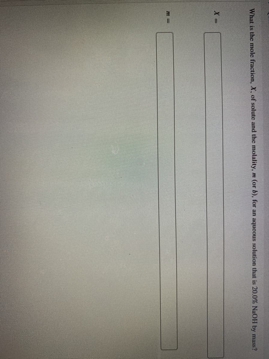 **Title: Calculating Mole Fraction and Molality**

**Instruction**

What is the mole fraction, \( X \), of solute and the molality, \( m \), for an aqueous solution that is 20.0% NaOH by mass?

**Input Fields:**
- \( m = \) [Text Box]
- \( X = \) [Text Box]

**Explanation:**
To solve for the mole fraction and molality:
1. Determine the mass of NaOH (solute).
2. Determine the mass of water (solvent).
3. Convert masses to moles.
4. Use the moles to calculate the mole fraction (moles of solute divided by total moles).
5. Calculate molality using moles of solute per kilogram of solvent.

**Note for Students:** Ensure you show all your work for full credit. Use the molar mass of NaOH and water in calculations.